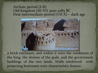 a brick enclosure, and within it were the residences of the king, the shrines of the gods, and the government buildings of the two lands. Walls reinforced  with projecting buttresses were characteristic feature.  Ancient Kingdom (3200-2130 BC) (Dynasties I-X)  Archaic period (I-II) Old kingdom (III-VI)  3100-2185 BC  First intermediate period (VII-X) – dark age 