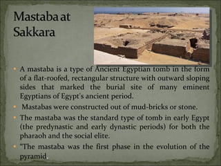 A mastaba is a type of Ancient Egyptian tomb in the form of a flat-roofed, rectangular structure with outward sloping sides that marked the burial site of many eminent Egyptians of Egypt's ancient period. Mastabas were constructed out of mud-bricks or stone. The mastaba was the standard type of tomb in early Egypt (the predynastic and early dynastic periods) for both the pharaoh and the social elite.  “ The mastaba was the first phase in the evolution of the pyramid . 