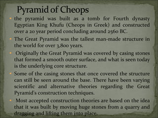 the pyramid was built as a tomb for Fourth dynasty Egyptian King Khufu (Cheops in Greek) and constructed over a 20 year period concluding around 2560 BC.  The Great Pyramid was the tallest man-made structure in the world for over 3,800 years. Originally the Great Pyramid was covered by casing stones that formed a smooth outer surface, and what is seen today is the underlying core structure.  Some of the casing stones that once covered the structure can still be seen around the base. There have been varying scientific and alternative theories regarding the Great Pyramid's construction techniques. Most accepted construction theories are based on the idea that it was built by moving huge stones from a quarry and dragging and lifting them into place. 