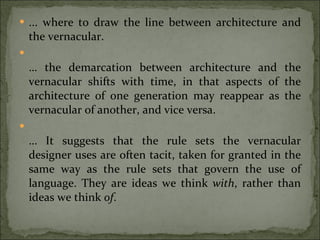 ... where to draw the line between architecture and the vernacular. …  the demarcation between architecture and the vernacular shifts with time, in that aspects of the architecture of one generation may reappear as the vernacular of another, and vice versa. …  It suggests that the rule sets the vernacular designer uses are often tacit, taken for granted in the same way as the rule sets that govern the use of language. They are ideas we think  with , rather than ideas we think  of . 