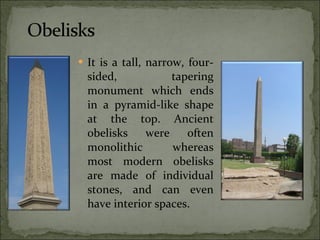 It is a tall, narrow, four-sided, tapering monument which ends in a pyramid-like shape at the top. Ancient obelisks were often monolithic whereas most modern obelisks are made of individual stones, and can even have interior spaces. 
