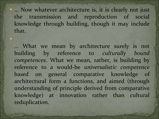 …  Now whatever architecture is, it is clearly not just the transmission and reproduction of social knowledge through building, though it may include that. …  What we mean by architecture surely is not building by reference to  culturally bound competences . What we mean, rather, is building by reference to a would-be  universalistic competence  based on general comparative knowledge of architectural form a functions, and aimed (through understanding of principle derived from comparative knowledge) at innovation rather than cultural reduplication. 