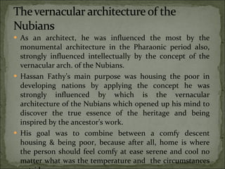 As an architect, he was influenced the most by the monumental architecture in the Pharaonic period also, strongly influenced intellectually by the concept of the vernacular arch. of the Nubians. Hassan Fathy’s main purpose was housing the poor in developing nations by applying the concept he was strongly influenced by which is the vernacular architecture of the Nubians which opened up his mind to discover the true essence of the heritage and being inspired by the ancestor’s work. His goal was to combine between a comfy descent housing & being poor, because after all, home is where the person should feel comfy at ease serene and cool no matter what was the temperature and  the circumstances outside. 