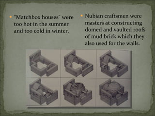 "Matchbox houses" were too hot in the summer and too cold in winter. Nubian craftsmen were masters at constructing domed and vaulted roofs of mud brick which they also used for the walls. 