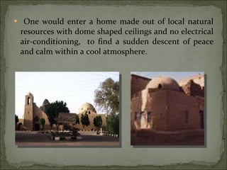 One would enter a home made out of local natural resources with dome shaped ceilings and no electrical air-conditioning,  to find a sudden descent of peace and calm within a cool atmosphere. 