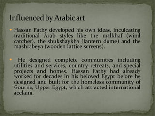 Hassan Fathy developed his own ideas, inculcating traditional Arab styles like the malkhaf (wind catcher), the shukshaykha (lantern dome) and the mashrabeya (wooden lattice screens). He designed complete communities including utilities and services, country retreats, and special projects and homes. Hassan Fathy had already worked for decades in his beloved Egypt before he designed and built for the homeless community of Gourna, Upper Egypt, which attracted international acclaim. 