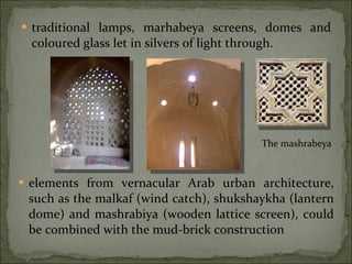traditional lamps, marhabeya screens, domes and coloured glass let in silvers of light through.  elements from vernacular Arab urban architecture, such as the malkaf (wind catch), shukshaykha (lantern dome) and mashrabiya (wooden lattice screen), could be combined with the mud-brick construction The mashrabeya 
