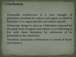 Vernacular architecture is a wise thought of generation moulded by culture and region in which it flourishes. It is region specific and culture specific.  Vernacular design is seen as a limitation imposed by the guide lines of region and culture or is it learning to live with these limitation by utilization of its potentials to the maximum.  Therefore, vernacular architecture is a result of factor that frame it. 