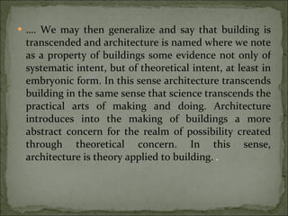 … . We may then generalize and say that building is transcended and architecture is named where we note as a property of buildings some evidence not only of systematic intent, but of theoretical intent, at least in embryonic form. In this sense architecture transcends building in the same sense that science transcends the practical arts of making and doing. Architecture introduces into the making of buildings a more abstract concern for the realm of possibility created through theoretical concern. In this sense, architecture is theory applied to building.   . 