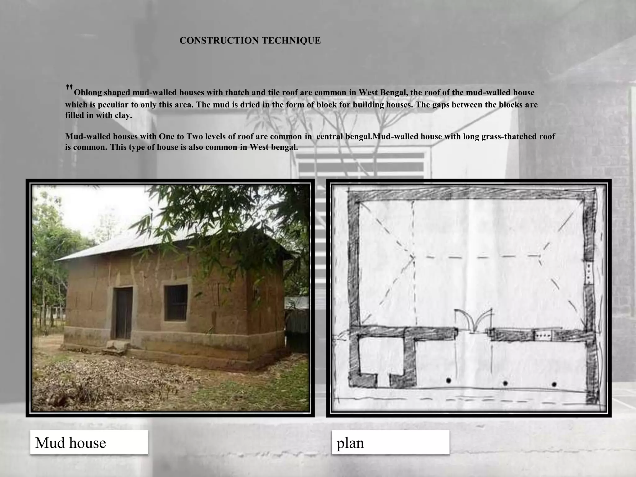 CONSTRUCTION TECHNIQUE
"Oblong shaped mud-walled houses with thatch and tile roof are common in West Bengal, the roof of the mud-walled house
which is peculiar to only this area. The mud is dried in the form of block for building houses. The gaps between the blocks are
filled in with clay.
Mud-walled houses with One to Two levels of roof are common in central bengal.Mud-walled house with long grass-thatched roof
is common. This type of house is also common in West bengal.
Mud house plan
 