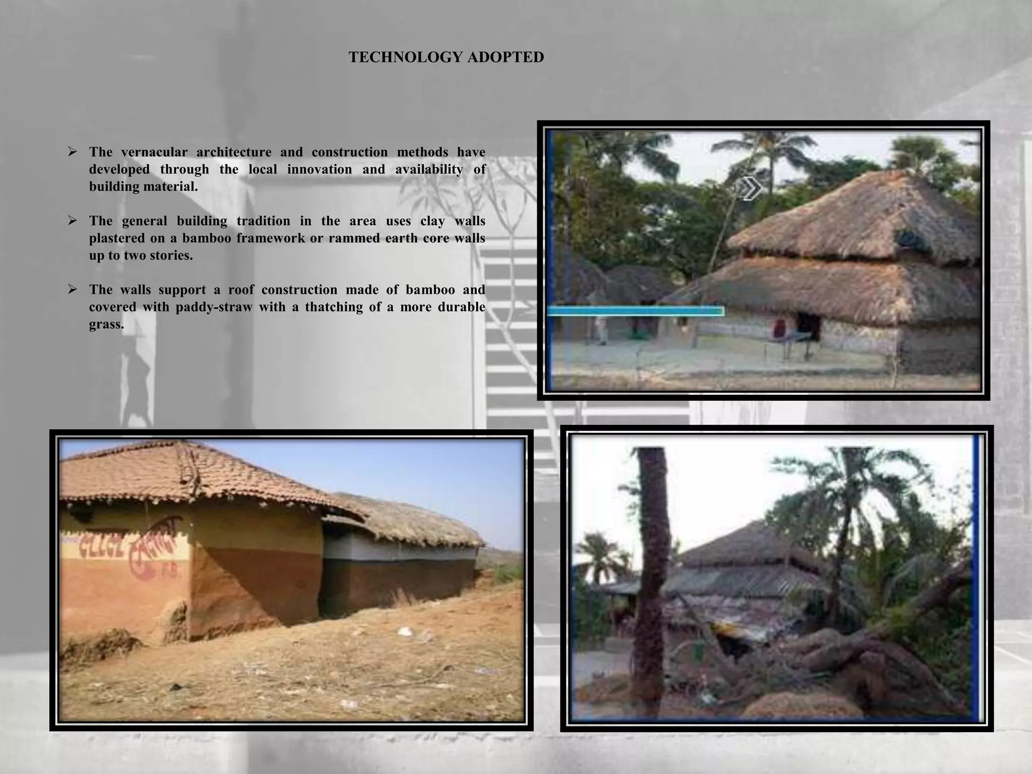TECHNOLOGY ADOPTED
 The vernacular architecture and construction methods have
developed through the local innovation and availability of
building material.
 The general building tradition in the area uses clay walls
plastered on a bamboo framework or rammed earth core walls
up to two stories.
 The walls support a roof construction made of bamboo and
covered with paddy-straw with a thatching of a more durable
grass.
 