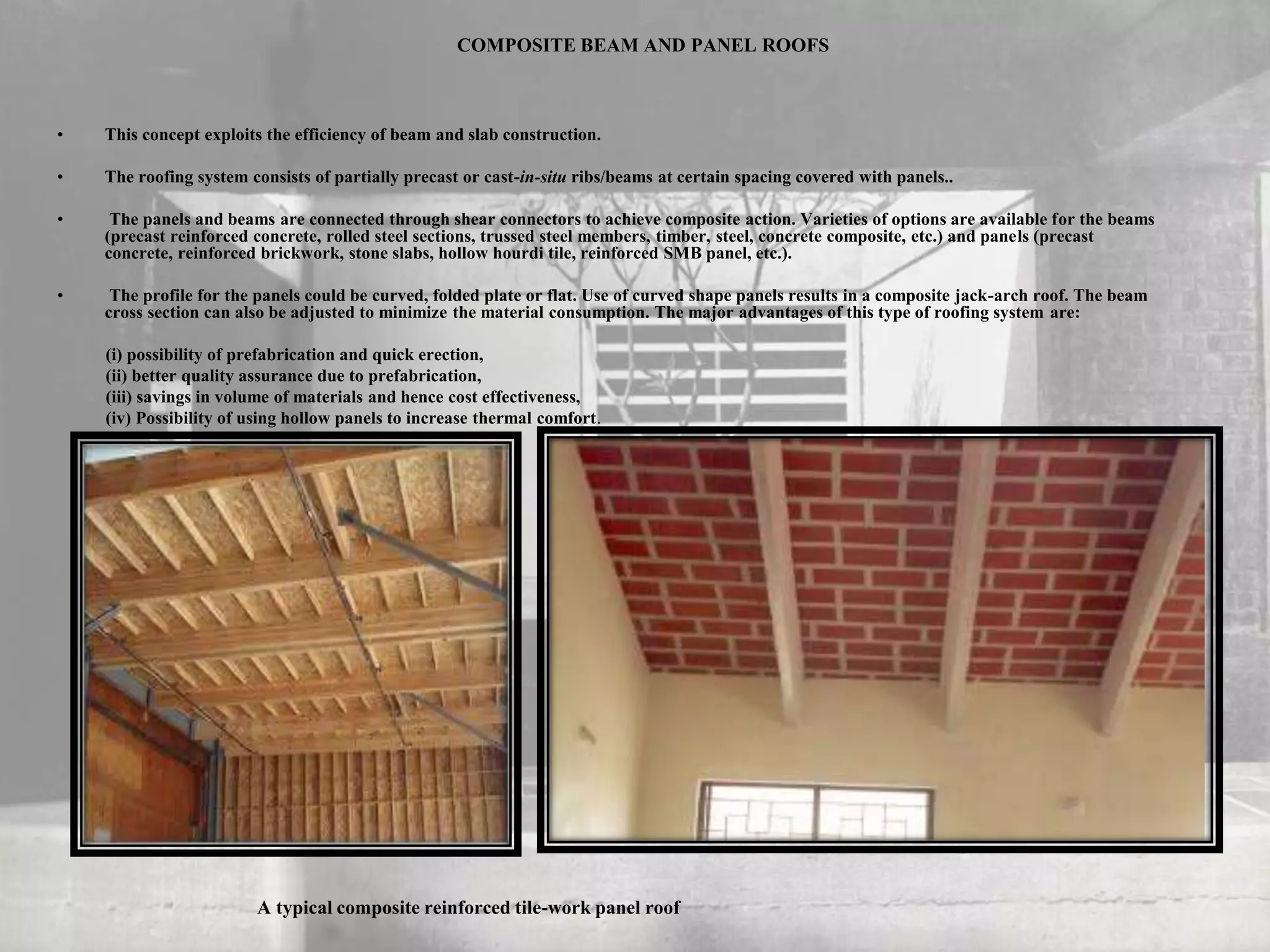 COMPOSITE BEAM AND PANEL ROOFS
• This concept exploits the efficiency of beam and slab construction.
• The roofing system consists of partially precast or cast-in-situ ribs/beams at certain spacing covered with panels..
• The panels and beams are connected through shear connectors to achieve composite action. Varieties of options are available for the beams
(precast reinforced concrete, rolled steel sections, trussed steel members, timber, steel, concrete composite, etc.) and panels (precast
concrete, reinforced brickwork, stone slabs, hollow hourdi tile, reinforced SMB panel, etc.).
• The profile for the panels could be curved, folded plate or flat. Use of curved shape panels results in a composite jack-arch roof. The beam
cross section can also be adjusted to minimize the material consumption. The major advantages of this type of roofing system are:
(i) possibility of prefabrication and quick erection,
(ii) better quality assurance due to prefabrication,
(iii) savings in volume of materials and hence cost effectiveness,
(iv) Possibility of using hollow panels to increase thermal comfort.
A typical composite reinforced tile-work panel roof
 