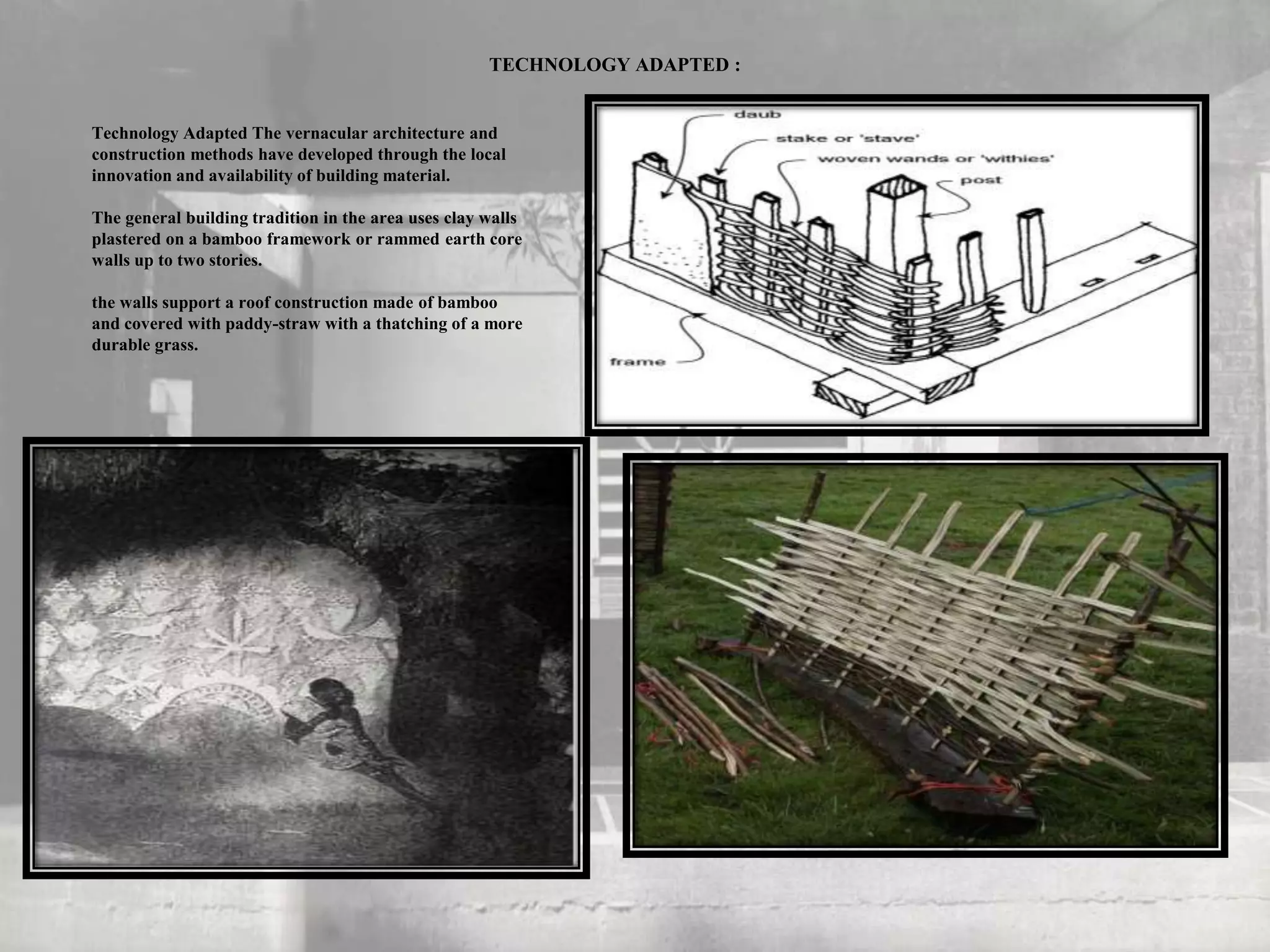 TECHNOLOGY ADAPTED :
Technology Adapted The vernacular architecture and
construction methods have developed through the local
innovation and availability of building material.
The general building tradition in the area uses clay walls
plastered on a bamboo framework or rammed earth core
walls up to two stories.
the walls support a roof construction made of bamboo
and covered with paddy-straw with a thatching of a more
durable grass.
 