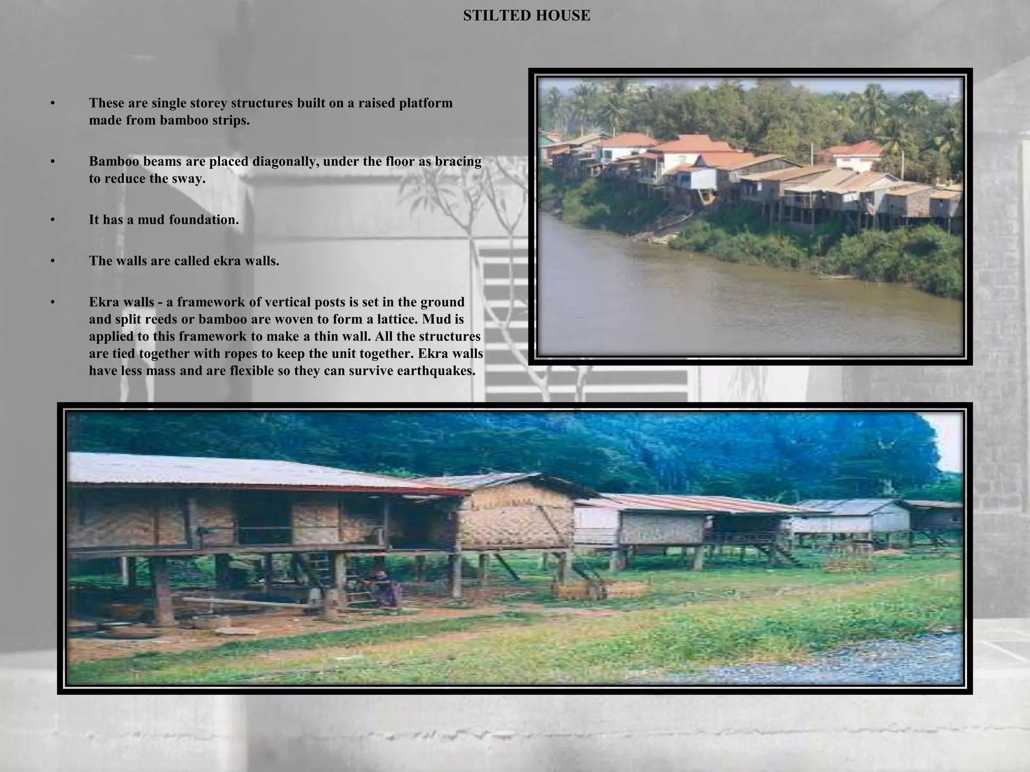 STILTED HOUSE
• These are single storey structures built on a raised platform
made from bamboo strips.
• Bamboo beams are placed diagonally, under the floor as bracing
to reduce the sway.
• It has a mud foundation.
• The walls are called ekra walls.
• Ekra walls - a framework of vertical posts is set in the ground
and split reeds or bamboo are woven to form a lattice. Mud is
applied to this framework to make a thin wall. All the structures
are tied together with ropes to keep the unit together. Ekra walls
have less mass and are flexible so they can survive earthquakes.
 