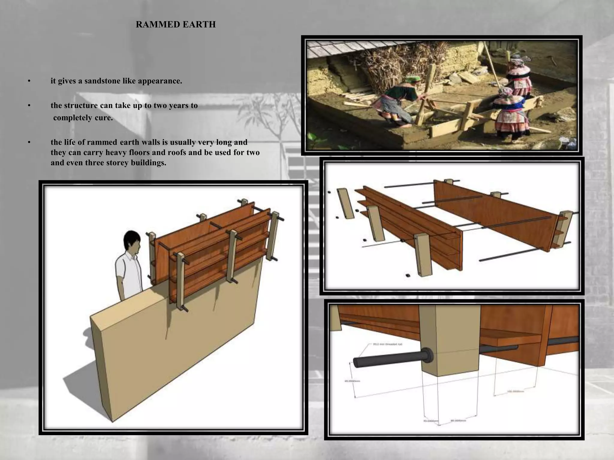 RAMMED EARTH
• it gives a sandstone like appearance.
• the structure can take up to two years to
completely cure.
• the life of rammed earth walls is usually very long and
they can carry heavy floors and roofs and be used for two
and even three storey buildings.
 