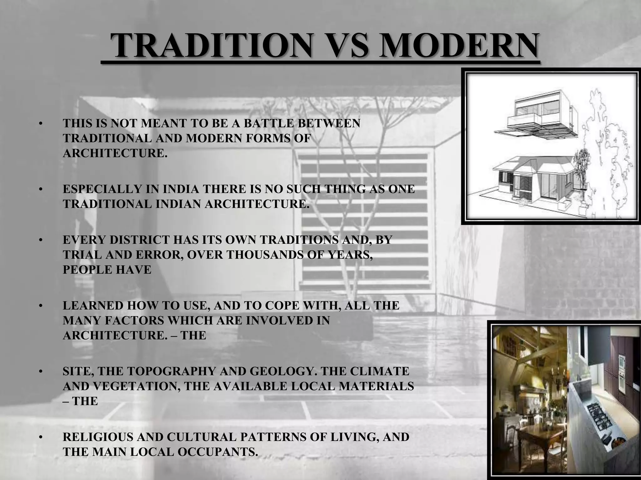 TRADITION VS MODERN
• THIS IS NOT MEANT TO BE A BATTLE BETWEEN
TRADITIONAL AND MODERN FORMS OF
ARCHITECTURE.
• ESPECIALLY IN INDIA THERE IS NO SUCH THING AS ONE
TRADITIONAL INDIAN ARCHITECTURE.
• EVERY DISTRICT HAS ITS OWN TRADITIONS AND, BY
TRIAL AND ERROR, OVER THOUSANDS OF YEARS,
PEOPLE HAVE
• LEARNED HOW TO USE, AND TO COPE WITH, ALL THE
MANY FACTORS WHICH ARE INVOLVED IN
ARCHITECTURE. – THE
• SITE, THE TOPOGRAPHY AND GEOLOGY. THE CLIMATE
AND VEGETATION, THE AVAILABLE LOCAL MATERIALS
– THE
• RELIGIOUS AND CULTURAL PATTERNS OF LIVING, AND
THE MAIN LOCAL OCCUPANTS.
 