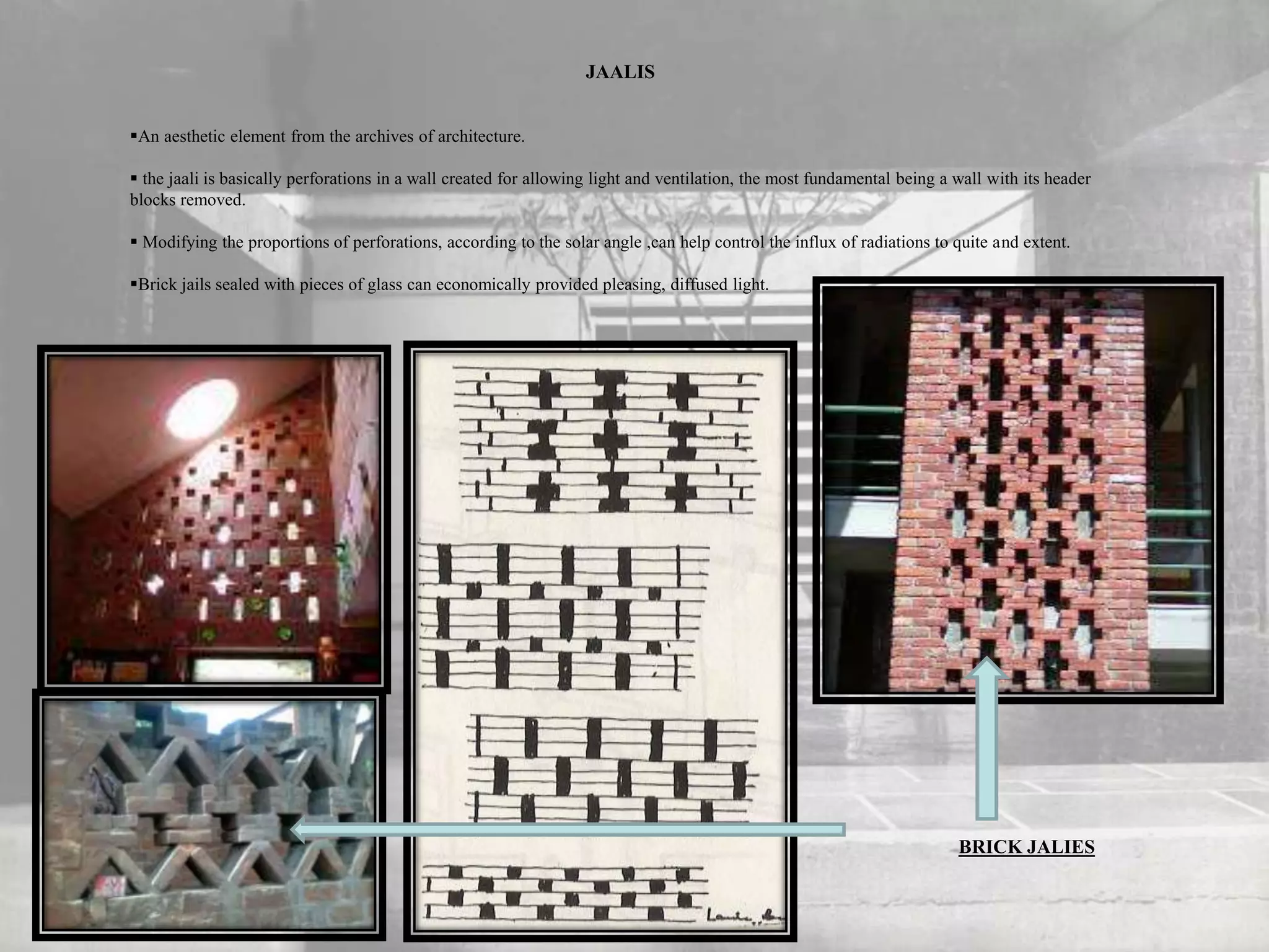 JAALIS
An aesthetic element from the archives of architecture.
 the jaali is basically perforations in a wall created for allowing light and ventilation, the most fundamental being a wall with its header
blocks removed.
 Modifying the proportions of perforations, according to the solar angle ,can help control the influx of radiations to quite and extent.
Brick jails sealed with pieces of glass can economically provided pleasing, diffused light.
BRICK JALIES
 