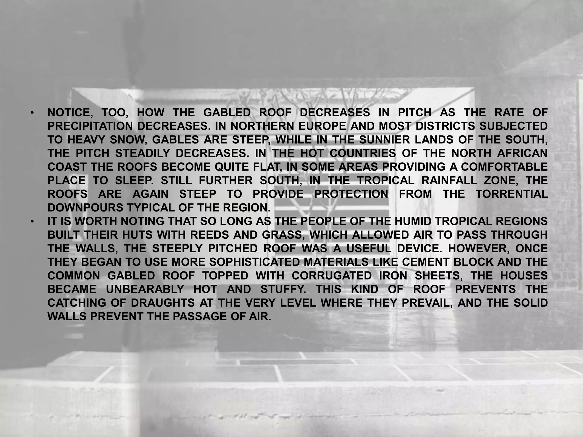 • NOTICE, TOO, HOW THE GABLED ROOF DECREASES IN PITCH AS THE RATE OF
PRECIPITATION DECREASES. IN NORTHERN EUROPE AND MOST DISTRICTS SUBJECTED
TO HEAVY SNOW, GABLES ARE STEEP, WHILE IN THE SUNNIER LANDS OF THE SOUTH,
THE PITCH STEADILY DECREASES. IN THE HOT COUNTRIES OF THE NORTH AFRICAN
COAST THE ROOFS BECOME QUITE FLAT, IN SOME AREAS PROVIDING A COMFORTABLE
PLACE TO SLEEP. STILL FURTHER SOUTH, IN THE TROPICAL RAINFALL ZONE, THE
ROOFS ARE AGAIN STEEP TO PROVIDE PROTECTION FROM THE TORRENTIAL
DOWNPOURS TYPICAL OF THE REGION.
• IT IS WORTH NOTING THAT SO LONG AS THE PEOPLE OF THE HUMID TROPICAL REGIONS
BUILT THEIR HUTS WITH REEDS AND GRASS, WHICH ALLOWED AIR TO PASS THROUGH
THE WALLS, THE STEEPLY PITCHED ROOF WAS A USEFUL DEVICE. HOWEVER, ONCE
THEY BEGAN TO USE MORE SOPHISTICATED MATERIALS LIKE CEMENT BLOCK AND THE
COMMON GABLED ROOF TOPPED WITH CORRUGATED IRON SHEETS, THE HOUSES
BECAME UNBEARABLY HOT AND STUFFY. THIS KIND OF ROOF PREVENTS THE
CATCHING OF DRAUGHTS AT THE VERY LEVEL WHERE THEY PREVAIL, AND THE SOLID
WALLS PREVENT THE PASSAGE OF AIR.
 