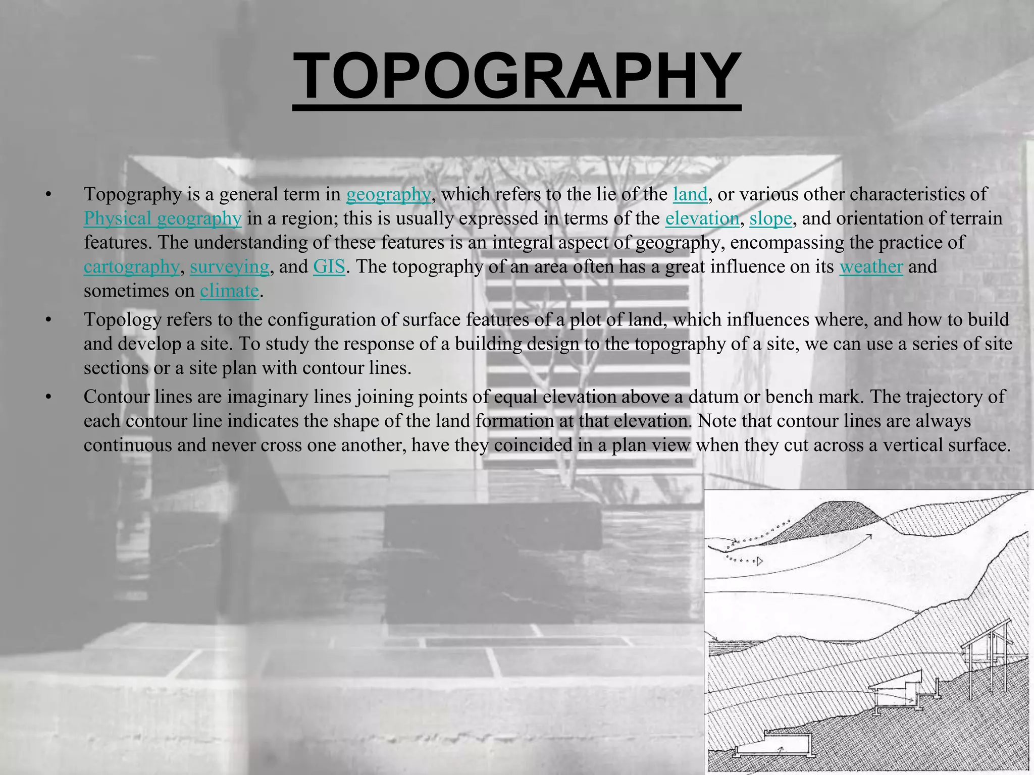 TOPOGRAPHY
• Topography is a general term in geography, which refers to the lie of the land, or various other characteristics of
Physical geography in a region; this is usually expressed in terms of the elevation, slope, and orientation of terrain
features. The understanding of these features is an integral aspect of geography, encompassing the practice of
cartography, surveying, and GIS. The topography of an area often has a great influence on its weather and
sometimes on climate.
• Topology refers to the configuration of surface features of a plot of land, which influences where, and how to build
and develop a site. To study the response of a building design to the topography of a site, we can use a series of site
sections or a site plan with contour lines.
• Contour lines are imaginary lines joining points of equal elevation above a datum or bench mark. The trajectory of
each contour line indicates the shape of the land formation at that elevation. Note that contour lines are always
continuous and never cross one another, have they coincided in a plan view when they cut across a vertical surface.
 