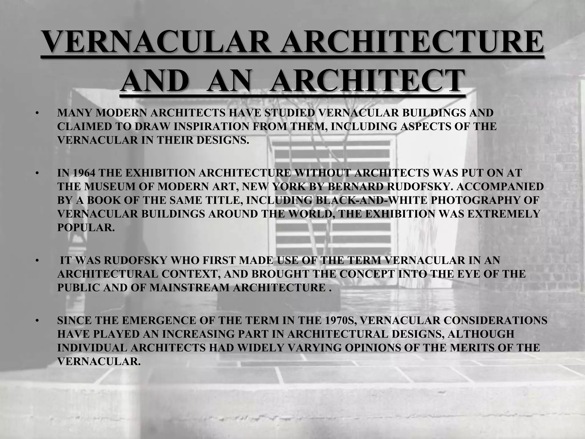 VERNACULAR ARCHITECTURE
AND AN ARCHITECT
• MANY MODERN ARCHITECTS HAVE STUDIED VERNACULAR BUILDINGS AND
CLAIMED TO DRAW INSPIRATION FROM THEM, INCLUDING ASPECTS OF THE
VERNACULAR IN THEIR DESIGNS.
• IN 1964 THE EXHIBITION ARCHITECTURE WITHOUT ARCHITECTS WAS PUT ON AT
THE MUSEUM OF MODERN ART, NEW YORK BY BERNARD RUDOFSKY. ACCOMPANIED
BY A BOOK OF THE SAME TITLE, INCLUDING BLACK-AND-WHITE PHOTOGRAPHY OF
VERNACULAR BUILDINGS AROUND THE WORLD, THE EXHIBITION WAS EXTREMELY
POPULAR.
• IT WAS RUDOFSKY WHO FIRST MADE USE OF THE TERM VERNACULAR IN AN
ARCHITECTURAL CONTEXT, AND BROUGHT THE CONCEPT INTO THE EYE OF THE
PUBLIC AND OF MAINSTREAM ARCHITECTURE .
• SINCE THE EMERGENCE OF THE TERM IN THE 1970S, VERNACULAR CONSIDERATIONS
HAVE PLAYED AN INCREASING PART IN ARCHITECTURAL DESIGNS, ALTHOUGH
INDIVIDUAL ARCHITECTS HAD WIDELY VARYING OPINIONS OF THE MERITS OF THE
VERNACULAR.
 