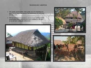  The quality and durability of the paddy-straw for thatching has
been reduced, hence the need for roof maintenance has increased
over the years.
 This has led to the use of modern concrete based and brick walls
constructions being used in the few newer buildings in the rural
areas and more commonly in the towns
TECHNOLOGY ADOPTED
 