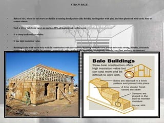 STRAW-BALE
• Bales of rice, wheat or oat straw are laid in a running bond pattern (like bricks), tied together with pins, and then plastered with earth, lime or
cement stucco.
• Such a straw bale home saves as much as 75% of heating and cooling costs.
• It is cheap and easily available.
• It has high insulation value.
• Buildings build with straw-bale walls in combination with conventional building methods have proven to be very strong, durable, extremely
economical to heat, cool in the summer, acoustically quiet, aesthetically appealing, ecologically friendly, very fast, and easy to construct.
 