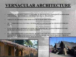 VERNACULAR ARCHITECTURE
 VERNACULAR ARCHITECTURE IS A CATEGORY OF ARCHITECTURE BASED ON LOCALIZED NEEDS
AND CONSTRUCTION MTERIALS, AND REFLECTING LOCAL TRADITIONS.
 VERNACULAR ARCHITECTURE TENDS TO EVOLVE OVER TIME TO REFLECT .
 THE ENVIRONMENTAL, CULTURAL, TECHNOLOGICAL, AND HISTORICAL CONTEXT IN WHICH IT
EXISTS.
 IT HAS OFTEN BEEN DISMISSED AS CRUDE AND UNREFINED, BUT ALSO HAS PROPONENTS WHO
HIGHLIGHT ITS IMPORTANCE IN CURRENT DESIGN.
 IT CAN BE CONTRASTED AGAINST POLITE ARCHIECTURE WHICH IS CHARACTERISED BY STYLISTIC
ELEMENTS OF DESIGN INTENTIONALLY INCORPORATED FOR AESTHETIC PURPOSES WHICH GO
BEYOND A BUILDING'S FUNCTIONAL REQUIREMENTS.
 