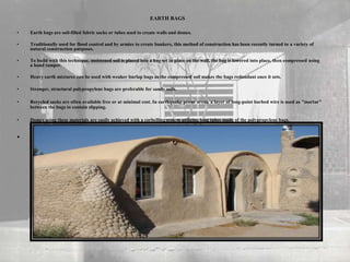 • Earth bags are soil-filled fabric sacks or tubes used to create walls and domes.
• Traditionally used for flood control and by armies to create bunkers, this method of construction has been recently turned to a variety of
natural construction purposes.
• To build with this technique, moistened soil is placed into a bag set in place on the wall, the bag is lowered into place, then compressed using
a hand tamper.
• Heavy earth mixtures can be used with weaker burlap bags as the compressed soil makes the bags redundant once it sets.
• Stronger, structural polypropylene bags are preferable for sandy soils.
• Recycled sacks are often available free or at minimal cost. In earthquake prone areas, a layer of long-point barbed wire is used as "mortar"
between the bags to contain slipping.
• Domes using these materials are easily achieved with a corbelling system utilizing long tubes made of the polypropylene bags.
•
EARTH BAGS
 
