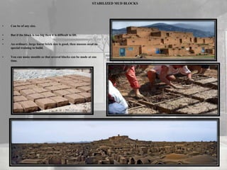 STABILIZED MUD BLOCKS
• Can be of any size.
• But if the block is too big then it is difficult to lift.
•
• An ordinary, large burnt brick size is good, then masons need no
special training to build.
• You can make moulds so that several blocks can be made at one
time.
 