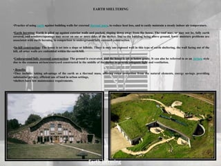 EARTH SHELTERING
•Practice of using earth against building walls for external thermal mass, to reduce heat loss, and to easily maintain a steady indoor air temperature.
•Earth berming: Earth is piled up against exterior walls and packed, sloping down away from the house. The roof may, or may not be, fully earth
covered, and windows/openings may occur on one or more sides of the shelter. Due to the building being above ground, fewer moisture problems are
associated with earth berming in comparison to underground/fully recessed construction.
•In-hill construction: The house is set into a slope or hillside. There is only one exposed wall in this type of earth sheltering, the wall facing out of the
hill, all other walls are embedded within the earth/hill.
•Underground/fully recessed construction: The ground is excavated, and the house is set in below grade. It can also be referred to as an Atrium style
due to the common atrium/courtyard constructed in the middle of the shelter to provide adequate light and ventilation.
• Benefits
•They include: taking advantage of the earth as a thermal mass, offering extra protection from the natural elements, energy savings, providing
substantial privacy, efficient use of land in urban settings,
•shelters have low maintenance requirements.
Earth berming
 