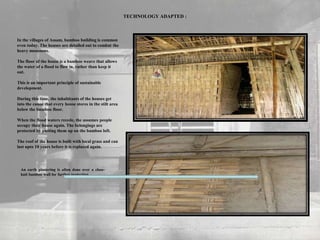 In the villages of Assam, bamboo building is common
even today. The houses are detailed out to combat the
heavy monsoons.
The floor of the house is a bamboo weave that allows
the water of a flood to flow in, rather than keep it
out.
This is an important principle of sustainable
development.
During this time, the inhabitants of the houses get
into the canoe that every house stores in the stilt area
below the bamboo floor.
When the flood waters recede, the assumes people
occupy their house again. The belongings are
protected by putting them up on the bamboo loft.
The roof of the house is built with local grass and can
last upto 10 years before it is replaced again.
TECHNOLOGY ADAPTED :
An earth plastering is often done over a close-
knit bamboo wall for further protection.
 