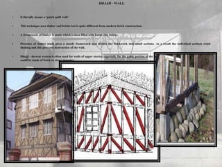 DHAJJI - WALL
• It literally means a 'patch quilt wall.'
• This technique uses timber and bricks but is quite different from modern brick construction.
• A framework of timber is made which is then filled with burnt clay bricks.
• Presence of timber studs gives a sturdy framework and divides the brickwork into small sections. As a result the individual sections resist
shaking and this prevents destruction of the wall.
• Dhajji - deewar system is often used for walls of upper stories, especially for the gable portion of the wall, even when the walls in bottom stories
could be made of brick or stone masonry.
 