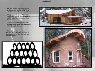 COB HOUSES
•The first, simplest and almost certainly
the oldest system is called “COB”. With
only a little water to form a very stiff mud.
•A large lump of it - as much as you can
hold together between your two hands - is
roughly molded into the shape of a huge
elongated egg .
The usual size is anything between 12 to
18-inches, (30 to 40-cm) long and about 6-
inches (15-cm) in diameter.
•When three or four courses have been
laid, one above the other, the sides are
smoothed over so that the holes and
cracks disappear.
 