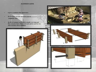 RAMMED EARTH
• it gives a sandstone like appearance.
• the structure can take up to two years to
completely cure.
• the life of rammed earth walls is usually very long and
they can carry heavy floors and roofs and be used for two
and even three storey buildings.
 