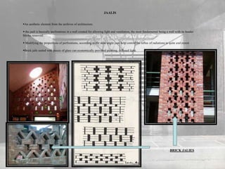 JAALIS
An aesthetic element from the archives of architecture.
 the jaali is basically perforations in a wall created for allowing light and ventilation, the most fundamental being a wall with its header
blocks removed.
 Modifying the proportions of perforations, according to the solar angle ,can help control the influx of radiations to quite and extent.
Brick jails sealed with pieces of glass can economically provided pleasing, diffused light.
BRICK JALIES
 