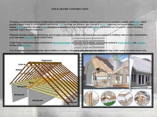 STICK FRAME CONSTRUCTION
Framing, in construction known as light-frame construction, is a building technique based around structural members, usually called studs, which
provide a stable frame to which interior and exterior wall coverings are attached, and covered by a roof comprising horizontal ceiling joists and
sloping rafters (together forming a truss structure) or manufactured pre-fabricated roof trusses—all of which are covered by various sheathing
materials to give weather resistance.
Diagonal bracing remains a vital interior part of many roof systems, and in-wall wind braces are required by building codes in many municipalities
or by individual state laws in the United States.
Light frame construction using standardized dimensional lumber has become the dominant construction method in North America and Australia
because of its economy.
Use of minimal structural materials allows builders to enclose a large area with minimal cost, while achieving a wide variety of architectural styles.
 