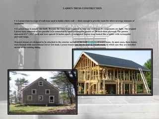 LARSEN TRUSS CONSTRUCTION
 A Larsen truss is a type of wall truss used to build a thick wall — thick enough to provide room for above-average amounts of
insulation
A Larsen truss is usually site-built. Because the truss is not required to bear any roof load, its components are light. The original
Larsen truss consisted of two parallel 2x2s connected by small rectangular gussets of 3/8-inch-thick plywood. The gussets
measured 6½" x 8¼" each and were spaced 24 inches apart. A completed Larsen truss looked like a ladder with rectangular
plywood rungs.
Larsen trusses are designed to be attached to the exterior surface of the wall sheathing of a new home. In most cases, these homes
were framed with conventional 2x4 or 2x6 studs. Larsen trusses can also be used in retrofit work, in which case they are installed
on top of the existing siding.
 