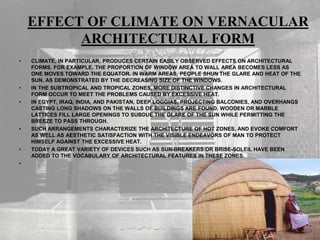 EFFECT OF CLIMATE ON VERNACULAR
ARCHITECTURAL FORM
• CLIMATE, IN PARTICULAR, PRODUCES CERTAIN EASILY OBSERVED EFFECTS ON ARCHITECTURAL
FORMS. FOR EXAMPLE, THE PROPORTION OF WINDOW AREA TO WALL AREA BECOMES LESS AS
ONE MOVES TOWARD THE EQUATOR. IN WARM AREAS, PEOPLE SHUN THE GLARE AND HEAT OF THE
SUN, AS DEMONSTRATED BY THE DECREASING SIZE OF THE WINDOWS.
• IN THE SUBTROPICAL AND TROPICAL ZONES, MORE DISTINCTIVE CHANGES IN ARCHITECTURAL
FORM OCCUR TO MEET THE PROBLEMS CAUSED BY EXCESSIVE HEAT.
• IN EGYPT, IRAQ, INDIA, AND PAKISTAN, DEEP LOGGIAS, PROJECTING BALCONIES, AND OVERHANGS
CASTING LONG SHADOWS ON THE WALLS OF BUILDINGS ARE FOUND. WOODEN OR MARBLE
LATTICES FILL LARGE OPENINGS TO SUBDUE THE GLARE OF THE SUN WHILE PERMITTING THE
BREEZE TO PASS THROUGH.
• SUCH ARRANGEMENTS CHARACTERIZE THE ARCHITECTURE OF HOT ZONES, AND EVOKE COMFORT
AS WELL AS AESTHETIC SATISFACTION WITH THE VISIBLE ENDEAVORS OF MAN TO PROTECT
HIMSELF AGAINST THE EXCESSIVE HEAT.
• TODAY A GREAT VARIETY OF DEVICES SUCH AS SUN-BREAKERS OR BRISE-SOLEIL HAVE BEEN
ADDED TO THE VOCABULARY OF ARCHITECTURAL FEATURES IN THESE ZONES.
•
 