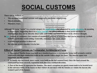 SOCIAL CUSTOMS
These can be defined as:
• The accepted traditional customs and usages of a particular social group.
• Moral attitudes.
• Manners; ways.
Although the term "social" is a crucial category in social science and often used in public discourse, its meaning
is often vague, suggesting that it is a fuzzy concept. An added difficulty is that social attributes or
relationships may not be directly observable and visible, and must be inferred by abstract thought.
In law, custom, or customary law consists of established patterns of behaviour that can be objectively verified
within a particular social setting. Generally, customary law exists where
• a certain legal practice is observed
• the relevant actors consider it to be law
Effect of Social Customs on Vernacular Architectural Form
• 1. The typical Muslim house was built on a standard pattern: a rectangular house built around a central
courtyard with high windowless walls on the outside with a single low door. The interior space was
important, not the outside.
• 2. As family size increased, more rooms were built on the lot's unused land. Once the land around the
courtyard has been covered, expansion took place in a vertical direction.
• 3. Part of the house is separated for females. The men's reception (or guest) room tends to be located next
to the entrance lobby of the house so that visitors do not meet with the females or violate the harem (the
women's part of the house).
 