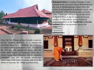 DakshinaChitra is a unique Heritage Centre
located on the east coast road in Muttukadu on
the way to Mahabalipuram which offers the
visitor an unforgettable & authentic insight into
the lifestyles of the diverse peoples of South
India. Traditional craftspersons & folk artists
work & perform in the reconstructed period
settings of 19th century streets, homes &
workshop-spaces in the TamilNadu & Kerala
sections. These are presently open to the
public.
Enter the TamilNadu section through a majestic
carved wooden doorway of a century-old
merchant house from Chettinad. An exhibition
on Tamil culture is on display here. Proceed to
the 150 year old agriculturist house from the
fertile delta region of Thanjavur. Next, see a
potter's house from Tiruvallur with its terracotta
exhibition. Step into the humble adobe-and-
thatch huts of the basket-weavers, and on to the
shrine of Ayyanar, the village guardian-deity.
Dakshina Chitra
 