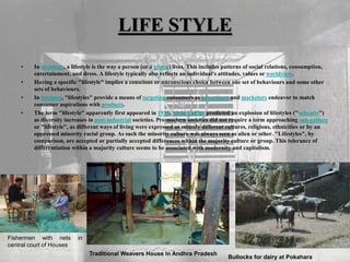LIFE STYLE
• In sociology, a lifestyle is the way a person (or a group) lives. This includes patterns of social relations, consumption,
entertainment, and dress. A lifestyle typically also reflects an individual's attitudes, values or worldview.
• Having a specific "lifestyle" implies a conscious or unconscious choice between one set of behaviours and some other
sets of behaviours.
• In business, "lifestyles" provide a means of targeting consumers as advertisers and marketers endeavor to match
consumer aspirations with products.
• The term "lifestyle" apparently first appeared in 1939. Alvin Toffler predicted an explosion of lifestyles ("subcults")
as diversity increases in post-industrial societies. Pre-modern societies did not require a term approaching sub-culture
or "lifestyle", as different ways of living were expressed as entirely different cultures, religions, ethnicities or by an
oppressed minority racial group. As such the minority culture was always seen as alien or other. "Lifestyles", by
comparison, are accepted or partially accepted differences within the majority culture or group. This tolerance of
differentiation within a majority culture seems to be associated with modernity and capitalism.
Fishermen with nets in
central court of Houses
Traditional Weavers House In Andhra Pradesh
Bullocks for dairy at Pokahara
 
