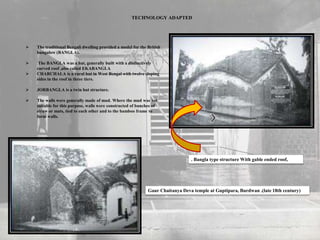  The traditional Bengali dwelling provided a model for the British
bungalow (BANGLA).
 The BANGLA was a hut, generally built with a distinctively
curved roof ,also called EKABANGLA
 CHARCHALA is a rural hut in West Bengal with twelve sloping
sides in the roof in three tiers.
 JORBANGLA is a twin hut structure.
 The walls were generally made of mud. Where the mud was not
suitable for this purpose, walls were constructed of bunches of
straw or mats, tied to each other and to the bamboo frame to
form walls.
TECHNOLOGY ADAPTED
. Bangla type structure With gable ended roof,
Gaur Chaitanya Deva temple at Guptipara, Burdwan .(late 18th century)
 