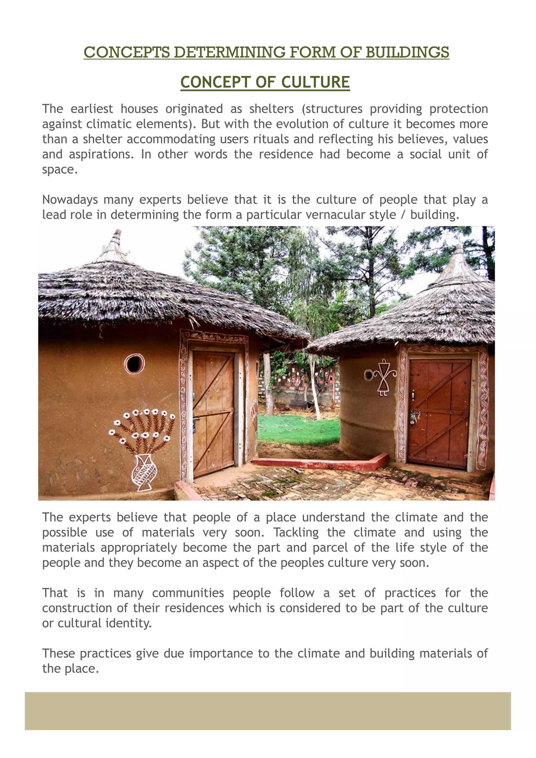 The earliest houses originated as shelters (structures providing protection
against climatic elements). But with the evolution of culture it becomes more
than a shelter accommodating users rituals and reflecting his believes, values
and aspirations. In other words the residence had become a social unit of
space.
Nowadays many experts believe that it is the culture of people that play a
lead role in determining the form a particular vernacular style / building.
This is not to deny the impact of climate of the place and the building
materials available there.
The experts believe that people of a place understand the climate and the
possible use of materials very soon. Tackling the climate and using the
materials appropriately become the part and parcel of the life style of the
people and they become an aspect of the peoples culture very soon.
That is in many communities people follow a set of practices for the
construction of their residences which is considered to be part of the culture
or cultural identity.
These practices give due importance to the climate and building materials of
the place.
CONCEPT OF CULTURE
CONCEPTS DETERMINING FORM OF BUILDINGS
 