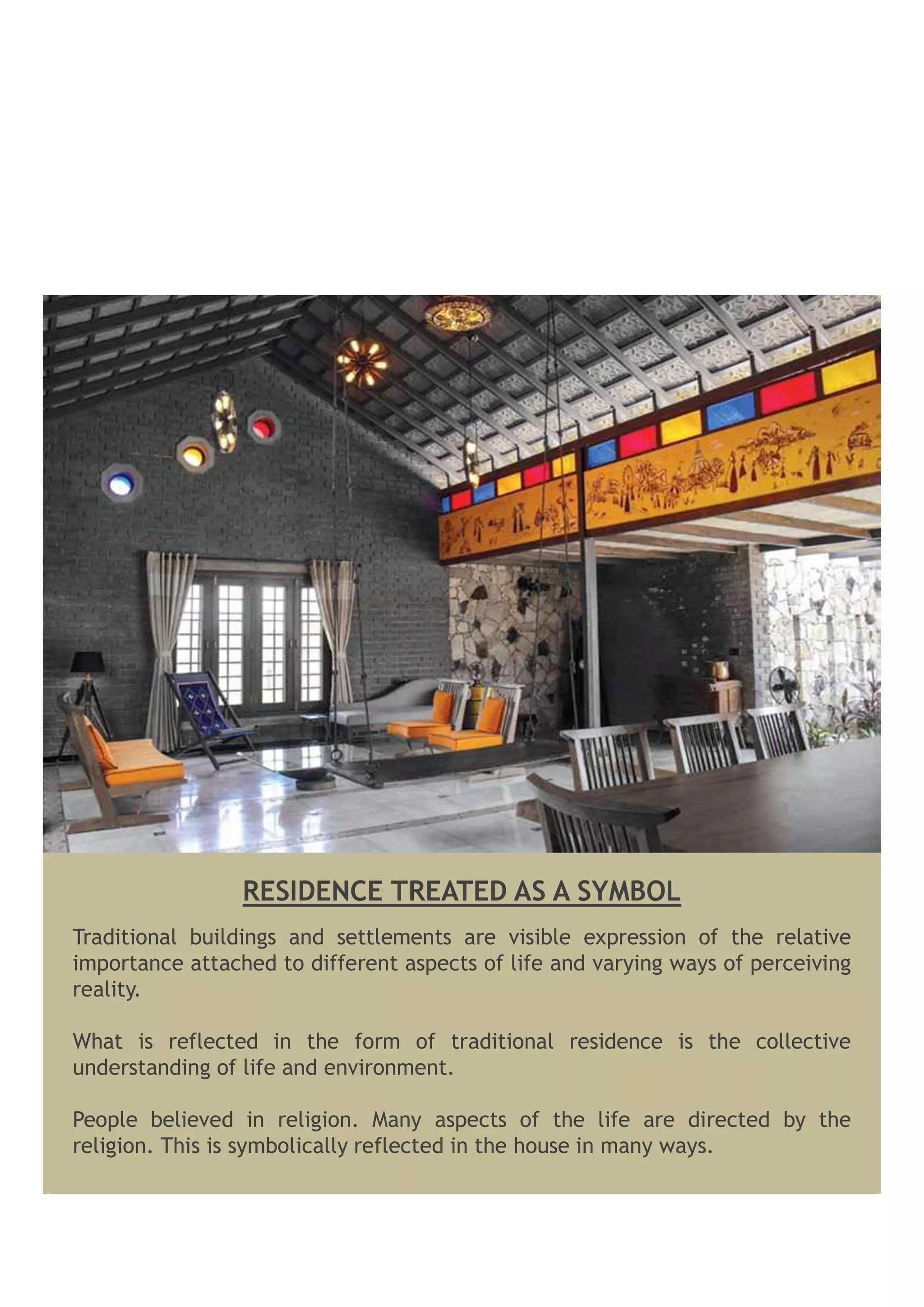 Traditional buildings and settlements are visible expression of the relative
importance attached to different aspects of life and varying ways of perceiving
reality.
What is reflected in the form of traditional residence is the collective
understanding of life and environment.
People believed in religion. Many aspects of the life are directed by the
religion. This is symbolically reflected in the house in many ways.
RESIDENCE TREATED AS A SYMBOL
 