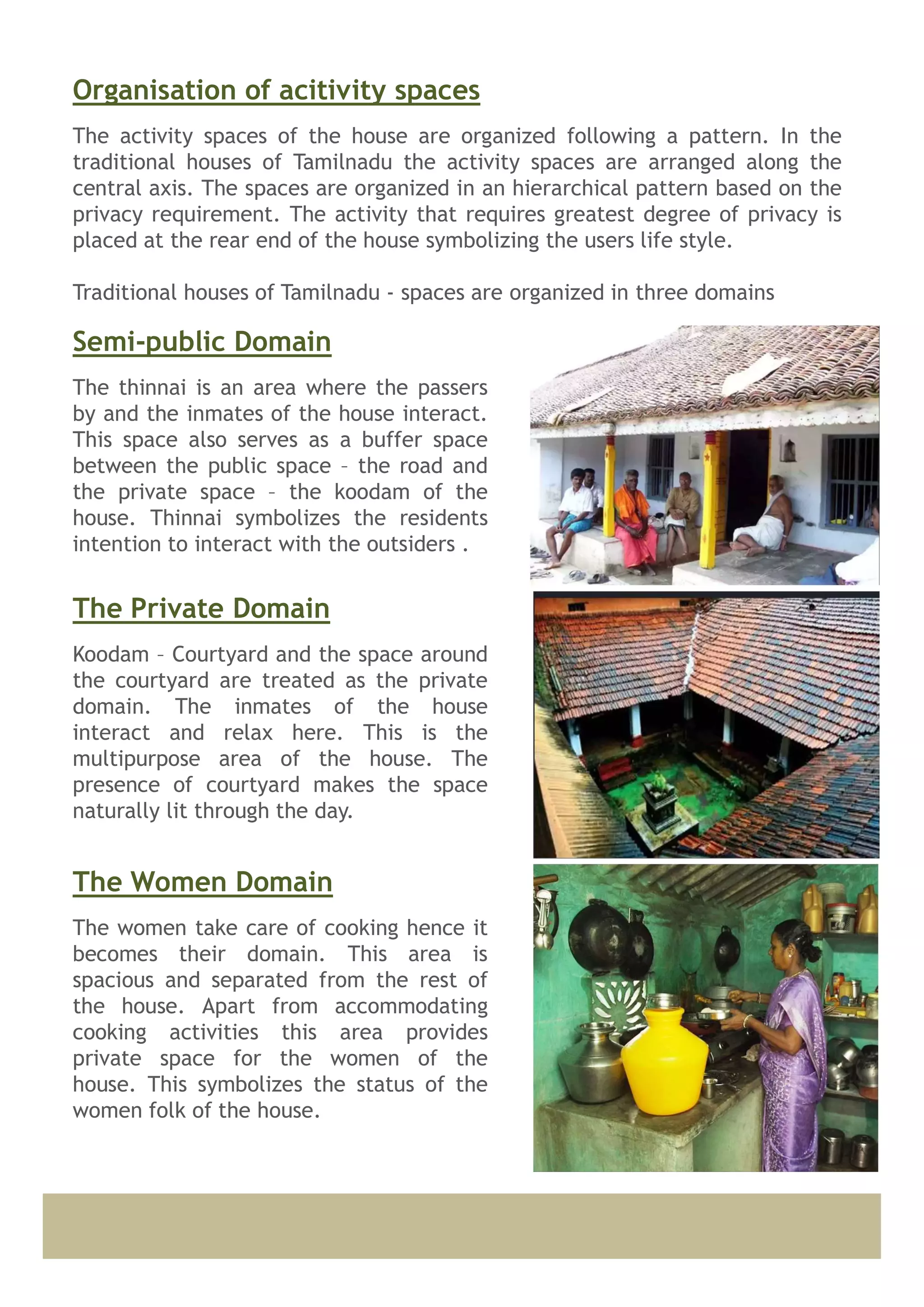 The activity spaces of the house are organized following a pattern. In the
traditional houses of Tamilnadu the activity spaces are arranged along the
central axis. The spaces are organized in an hierarchical pattern based on the
privacy requirement. The activity that requires greatest degree of privacy is
placed at the rear end of the house symbolizing the users life style.
Traditional houses of Tamilnadu - spaces are organized in three domains
Organisation of acitivity spaces
The thinnai is an area where the passers
by and the inmates of the house interact.
This space also serves as a buffer space
between the public space – the road and
the private space – the koodam of the
house. Thinnai symbolizes the residents
intention to interact with the outsiders .
Semi-public Domain
Koodam – Courtyard and the space around
the courtyard are treated as the private
domain. The inmates of the house
interact and relax here. This is the
multipurpose area of the house. The
presence of courtyard makes the space
naturally lit through the day.
The Private Domain
The women take care of cooking hence it
becomes their domain. This area is
spacious and separated from the rest of
the house. Apart from accommodating
cooking activities this area provides
private space for the women of the
house. This symbolizes the status of the
women folk of the house.
The Women Domain
 