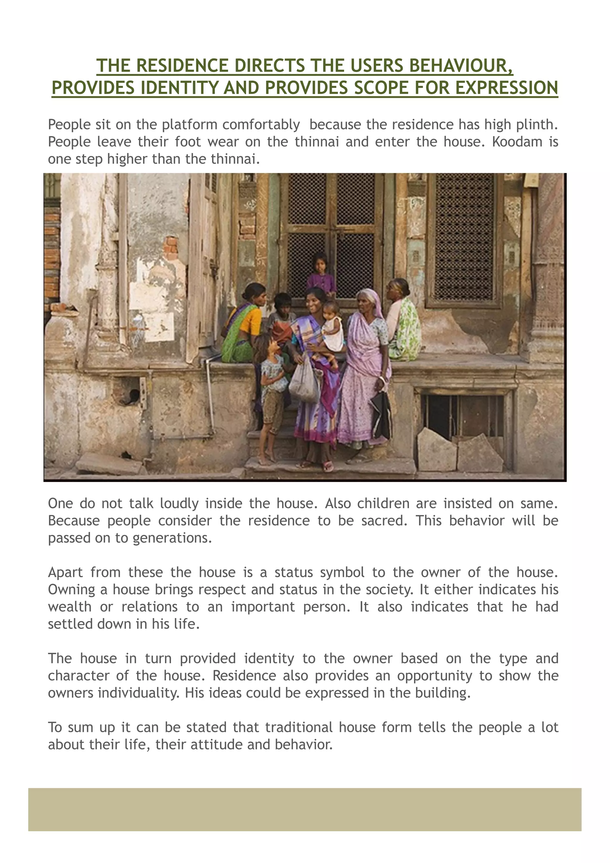People sit on the platform comfortably because the residence has high plinth.
People leave their foot wear on the thinnai and enter the house. Koodam is
one step higher than the thinnai.
One do not talk loudly inside the house. Also children are insisted on same.
Because people consider the residence to be sacred. This behavior will be
passed on to generations.
Apart from these the house is a status symbol to the owner of the house.
Owning a house brings respect and status in the society. It either indicates his
wealth or relations to an important person. It also indicates that he had
settled down in his life.
The house in turn provided identity to the owner based on the type and
character of the house. Residence also provides an opportunity to show the
owners individuality. His ideas could be expressed in the building.
To sum up it can be stated that traditional house form tells the people a lot
about their life, their attitude and behavior.
THE RESIDENCE DIRECTS THE USERS BEHAVIOUR,
PROVIDES IDENTITY AND PROVIDES SCOPE FOR EXPRESSION
 