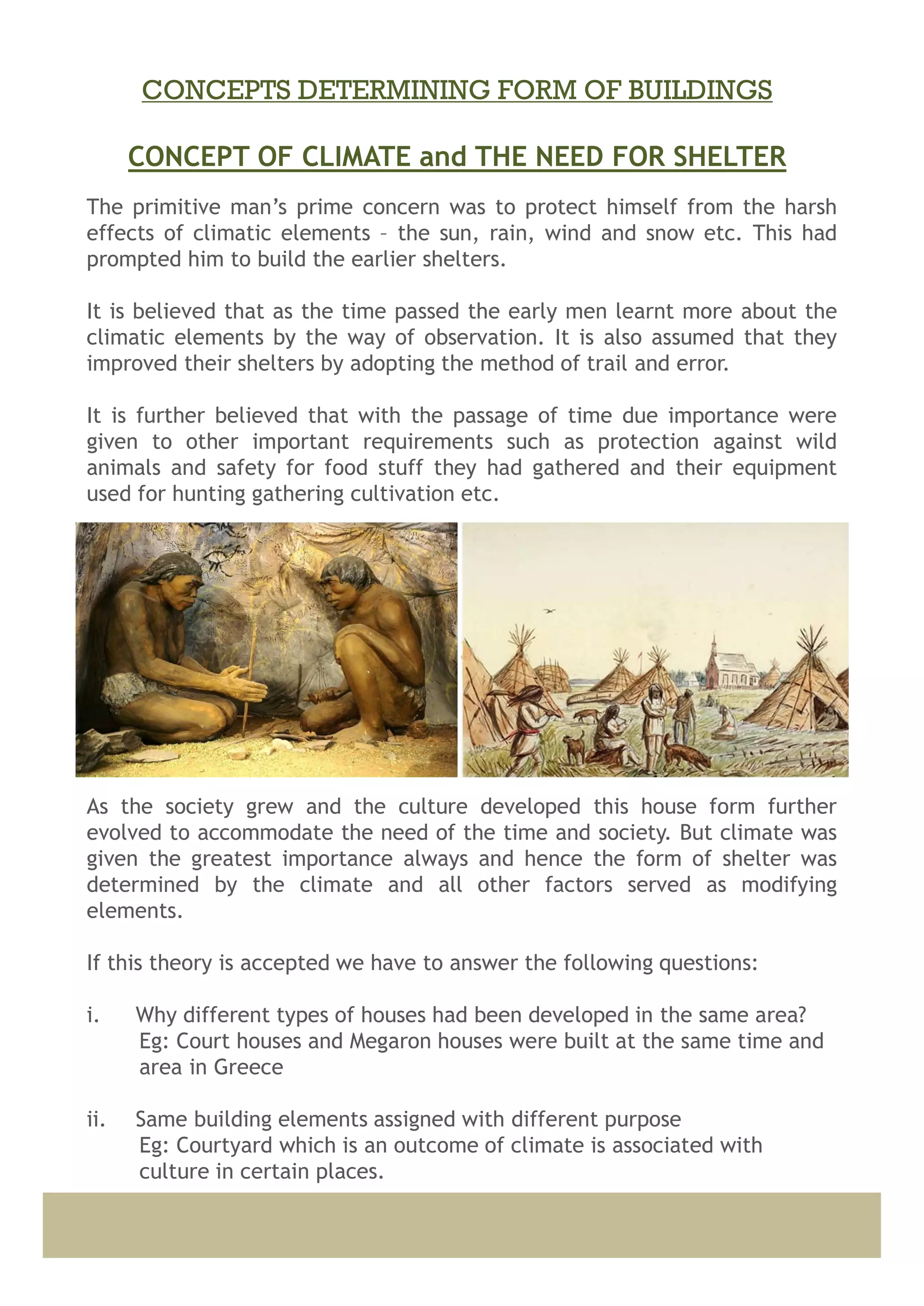 The primitive man’s prime concern was to protect himself from the harsh
effects of climatic elements – the sun, rain, wind and snow etc. This had
prompted him to build the earlier shelters.
It is believed that as the time passed the early men learnt more about the
climatic elements by the way of observation. It is also assumed that they
improved their shelters by adopting the method of trail and error.
It is further believed that with the passage of time due importance were
given to other important requirements such as protection against wild
animals and safety for food stuff they had gathered and their equipment
used for hunting gathering cultivation etc.
As the society grew and the culture developed this house form further
evolved to accommodate the need of the time and society. But climate was
given the greatest importance always and hence the form of shelter was
determined by the climate and all other factors served as modifying
elements.
If this theory is accepted we have to answer the following questions:
i. Why different types of houses had been developed in the same area?
Eg: Court houses and Megaron houses were built at the same time and
area in Greece
ii. Same building elements assigned with different purpose
Eg: Courtyard which is an outcome of climate is associated with
culture in certain places.
CONCEPT OF CLIMATE and THE NEED FOR SHELTER
CONCEPTS DETERMINING FORM OF BUILDINGS
 