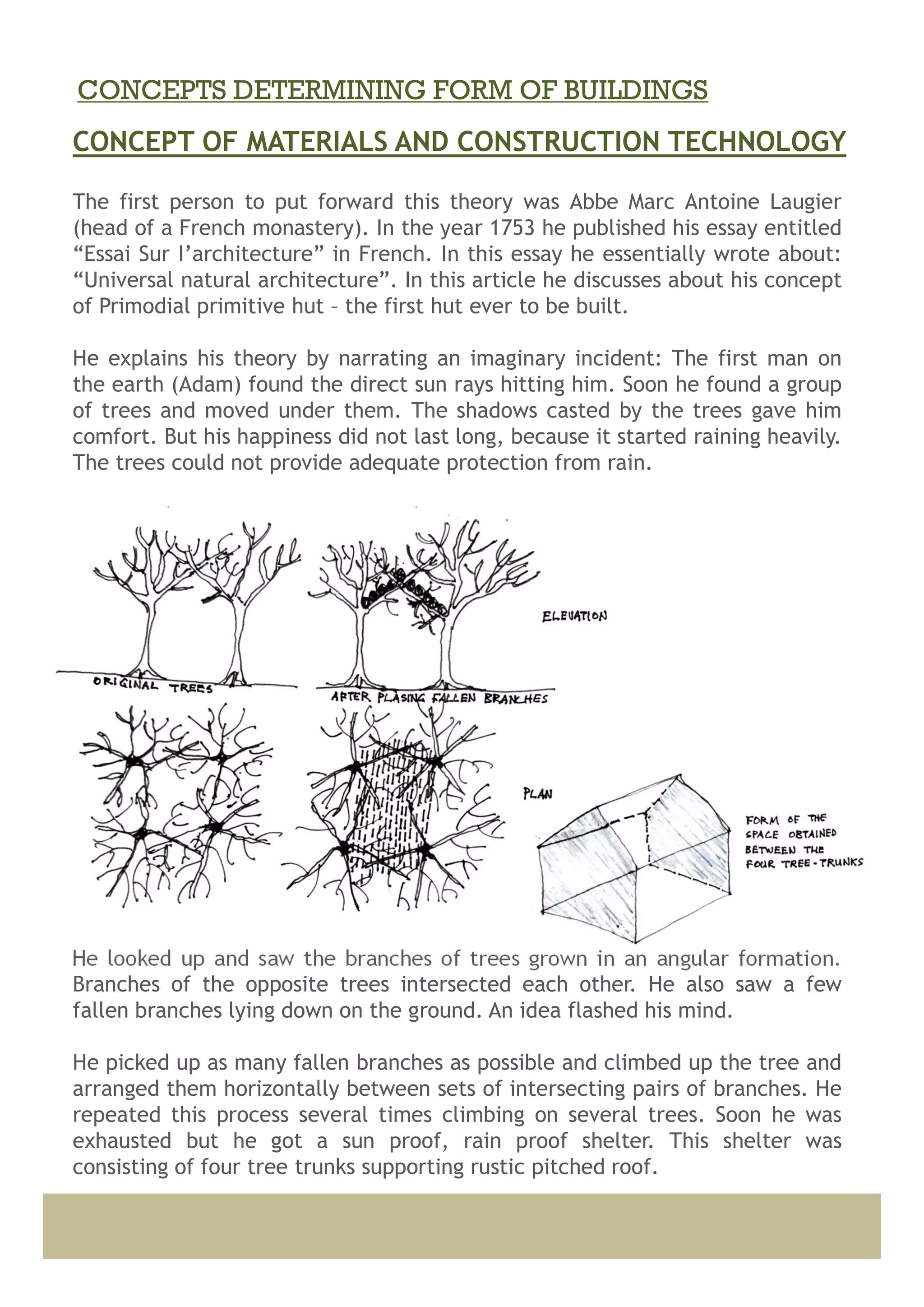 The first person to put forward this theory was Abbe Marc Antoine Laugier
(head of a French monastery). In the year 1753 he published his essay entitled
“Essai Sur I’architecture” in French. In this essay he essentially wrote about:
“Universal natural architecture”. In this article he discusses about his concept
of Primodial primitive hut – the first hut ever to be built.
He explains his theory by narrating an imaginary incident: The first man on
the earth (Adam) found the direct sun rays hitting him. Soon he found a group
of trees and moved under them. The shadows casted by the trees gave him
comfort. But his happiness did not last long, because it started raining heavily.
The trees could not provide adequate protection from rain.
He looked up and saw the branches of trees grown in an angular formation.
Branches of the opposite trees intersected each other. He also saw a few
fallen branches lying down on the ground. An idea flashed his mind.
He picked up as many fallen branches as possible and climbed up the tree and
arranged them horizontally between sets of intersecting pairs of branches. He
repeated this process several times climbing on several trees. Soon he was
exhausted but he got a sun proof, rain proof shelter. This shelter was
consisting of four tree trunks supporting rustic pitched roof.
CONCEPT OF MATERIALS AND CONSTRUCTION TECHNOLOGY
CONCEPTS DETERMINING FORM OF BUILDINGS
 