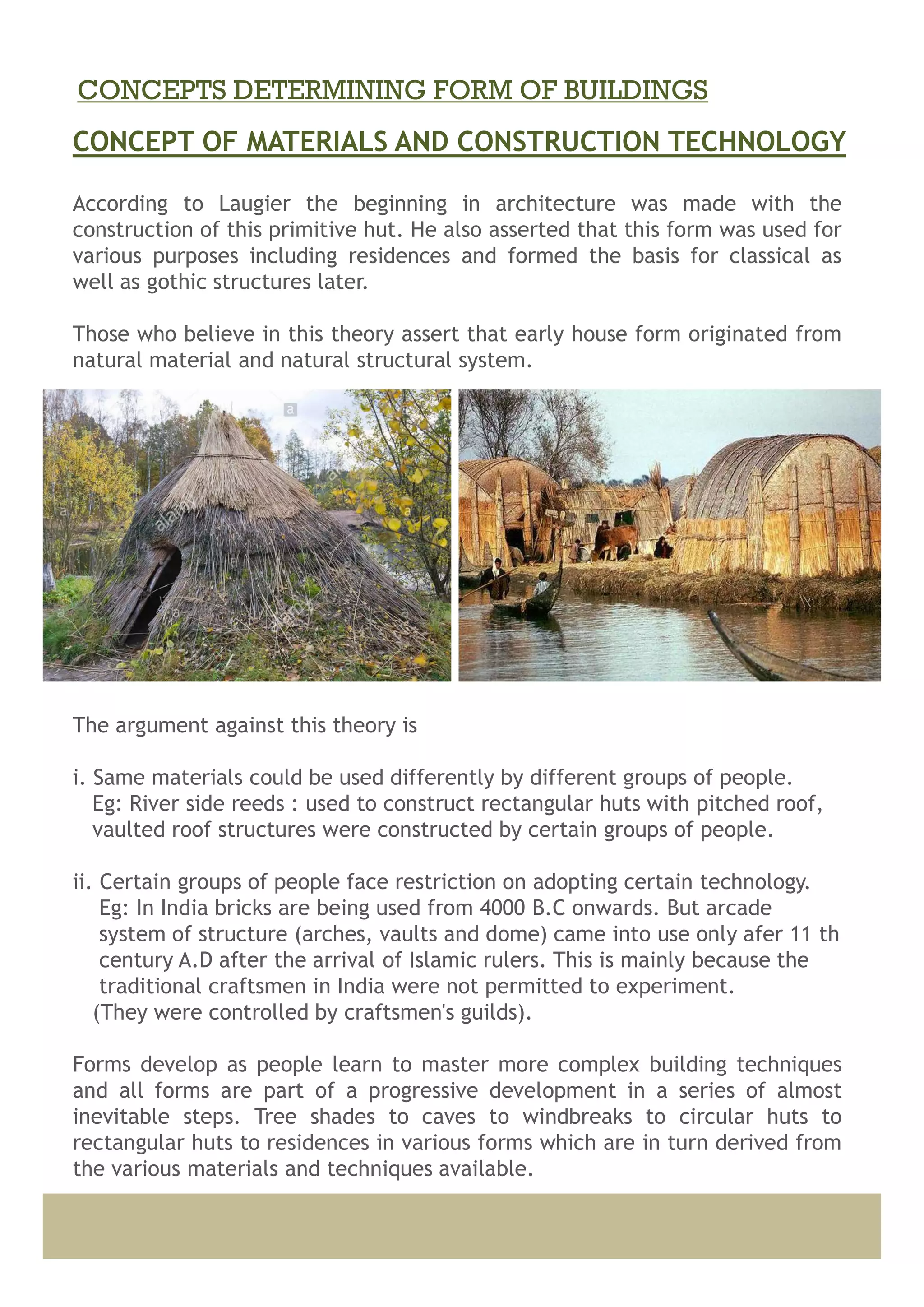 According to Laugier the beginning in architecture was made with the
construction of this primitive hut. He also asserted that this form was used for
various purposes including residences and formed the basis for classical as
well as gothic structures later.
Those who believe in this theory assert that early house form originated from
natural material and natural structural system.
The argument against this theory is
i. Same materials could be used differently by different groups of people.
Eg: River side reeds : used to construct rectangular huts with pitched roof,
vaulted roof structures were constructed by certain groups of people.
ii. Certain groups of people face restriction on adopting certain technology.
Eg: In India bricks are being used from 4000 B.C onwards. But arcade
system of structure (arches, vaults and dome) came into use only afer 11 th
century A.D after the arrival of Islamic rulers. This is mainly because the
traditional craftsmen in India were not permitted to experiment.
(They were controlled by craftsmen's guilds).
Forms develop as people learn to master more complex building techniques
and all forms are part of a progressive development in a series of almost
inevitable steps. Tree shades to caves to windbreaks to circular huts to
rectangular huts to residences in various forms which are in turn derived from
the various materials and techniques available.
CONCEPT OF MATERIALS AND CONSTRUCTION TECHNOLOGY
CONCEPTS DETERMINING FORM OF BUILDINGS
 