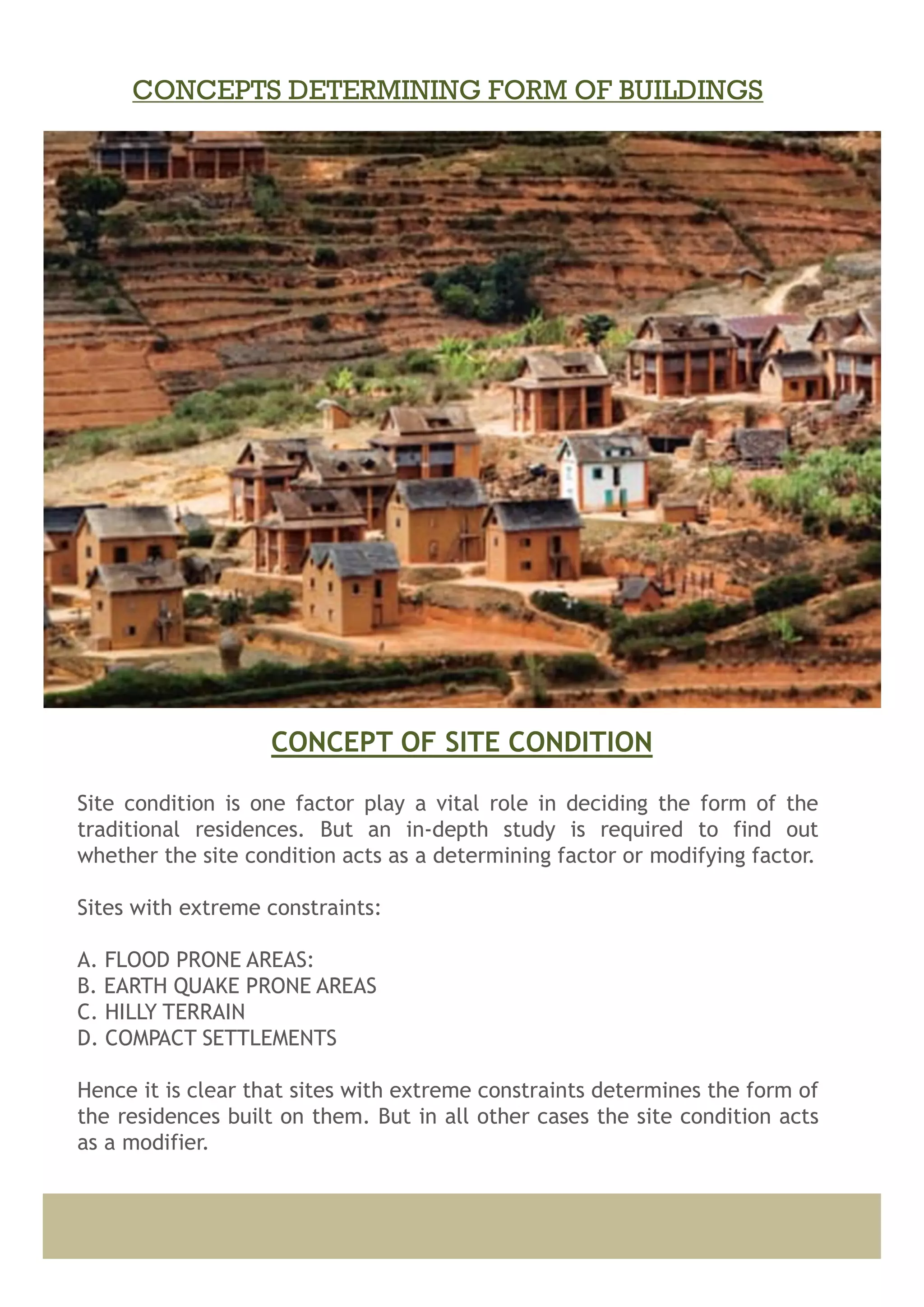 Site condition is one factor play a vital role in deciding the form of the
traditional residences. But an in-depth study is required to find out
whether the site condition acts as a determining factor or modifying factor.
Sites with extreme constraints:
A. FLOOD PRONE AREAS:
B. EARTH QUAKE PRONE AREAS
C. HILLY TERRAIN
D. COMPACT SETTLEMENTS
Hence it is clear that sites with extreme constraints determines the form of
the residences built on them. But in all other cases the site condition acts
as a modifier.
CONCEPT OF SITE CONDITION
CONCEPTS DETERMINING FORM OF BUILDINGS
 
